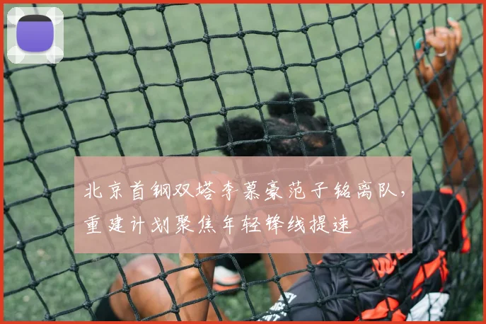 北京首钢双塔李慕豪范子铭离队，重建计划聚焦年轻锋线提速